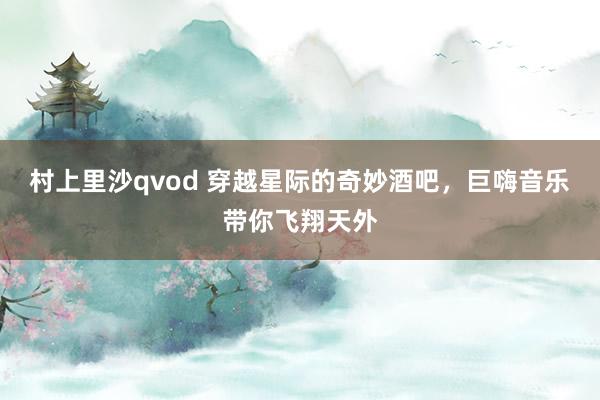 村上里沙qvod 穿越星际的奇妙酒吧，巨嗨音乐带你飞翔天外