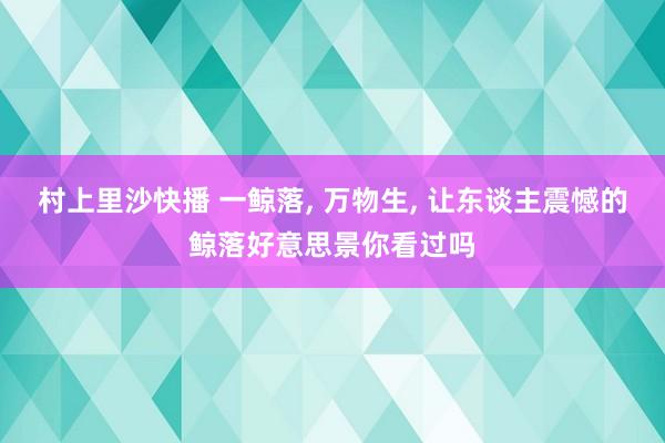 村上里沙快播 一鲸落， 万物生， 让东谈主震憾的鲸落好意思景你看过吗