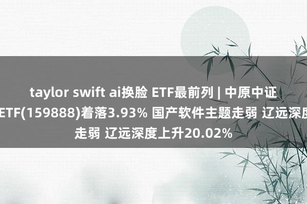 taylor swift ai换脸 ETF最前列 | 中原中证智能汽车主题ETF(159888)着落3.93% 国产软件主题走弱 辽远深度上升20.02%