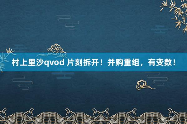 村上里沙qvod 片刻拆开！并购重组，有变数！