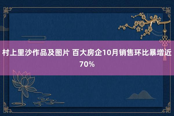 村上里沙作品及图片 百大房企10月销售环比暴增近70%