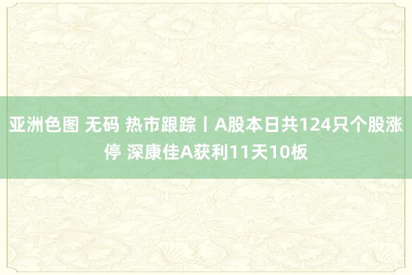 亚洲色图 无码 热市跟踪丨A股本日共124只个股涨停 深康佳A获利11天10板