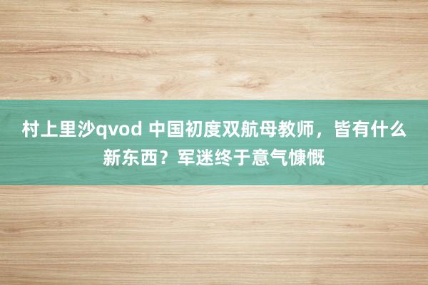 村上里沙qvod 中国初度双航母教师，皆有什么新东西？军迷终于意气慷慨