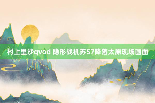 村上里沙qvod 隐形战机苏57降落太原现场画面