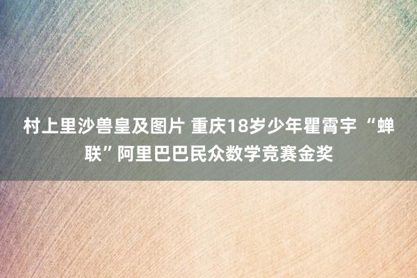 村上里沙兽皇及图片 重庆18岁少年瞿霄宇 “蝉联”阿里巴巴民众数学竞赛金奖