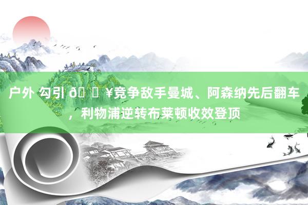 户外 勾引 🔥竞争敌手曼城、阿森纳先后翻车，利物浦逆转布莱顿收效登顶