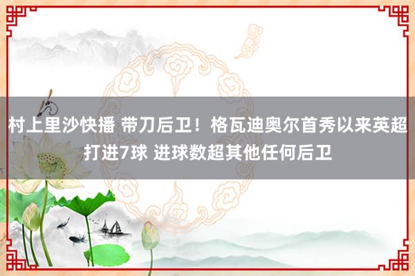 村上里沙快播 带刀后卫！格瓦迪奥尔首秀以来英超打进7球 进球数超其他任何后卫