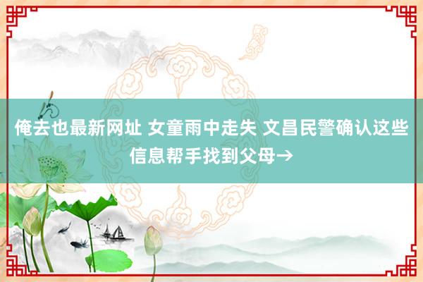 俺去也最新网址 女童雨中走失 文昌民警确认这些信息帮手找到父母→