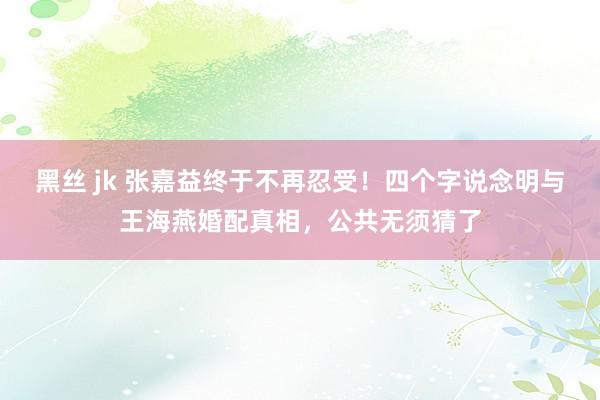 黑丝 jk 张嘉益终于不再忍受！四个字说念明与王海燕婚配真相，公共无须猜了