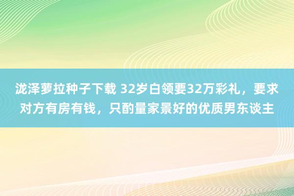 泷泽萝拉种子下载 32岁白领要32万彩礼，要求对方有房有钱，只酌量家景好的优质男东谈主