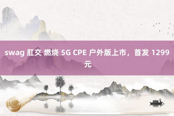 swag 肛交 燃烧 5G CPE 户外版上市，首发 1299 元