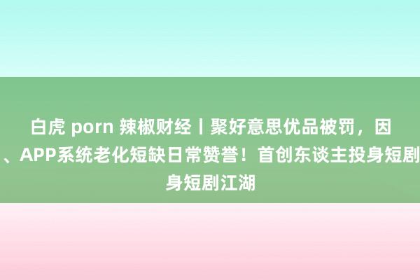 白虎 porn 辣椒财经丨聚好意思优品被罚，因官网、APP系统老化短缺日常赞誉！首创东谈主投身短剧江湖