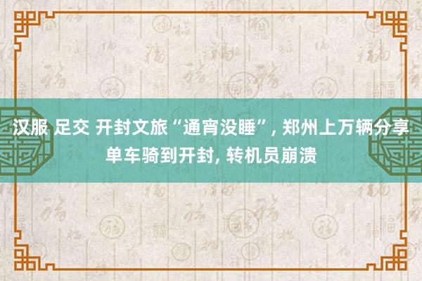 汉服 足交 开封文旅“通宵没睡”， 郑州上万辆分享单车骑到开封， 转机员崩溃