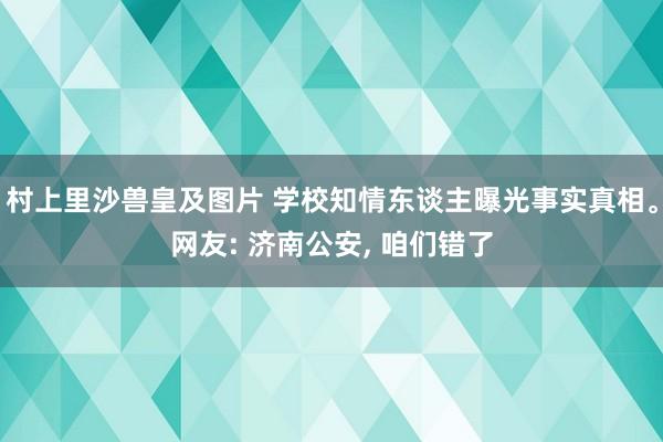 村上里沙兽皇及图片 学校知情东谈主曝光事实真相。网友: 济南公安， 咱们错了