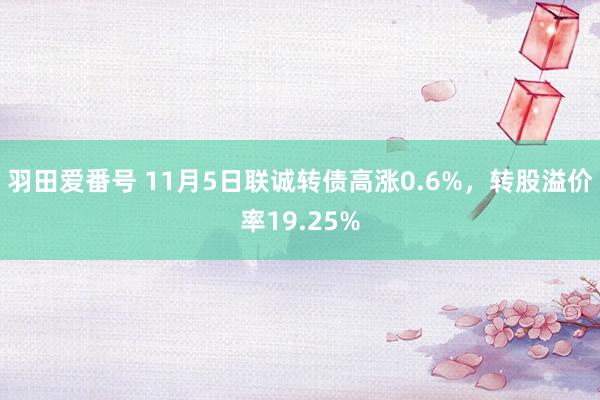 羽田爱番号 11月5日联诚转债高涨0.6%，转股溢价率19.25%