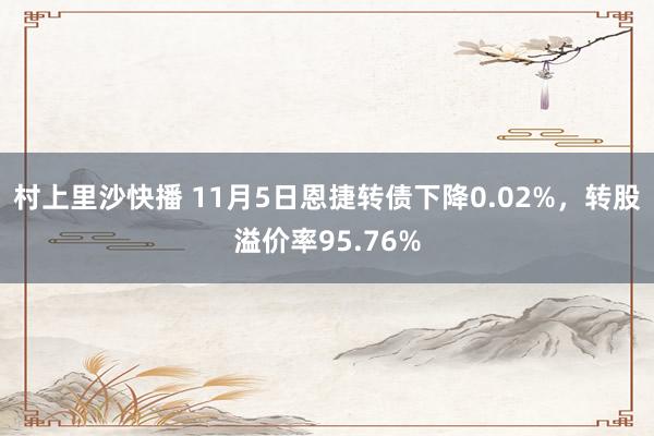 村上里沙快播 11月5日恩捷转债下降0.02%，转股溢价率95.76%