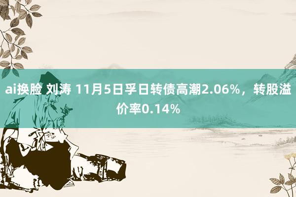 ai换脸 刘涛 11月5日孚日转债高潮2.06%，转股溢价率0.14%