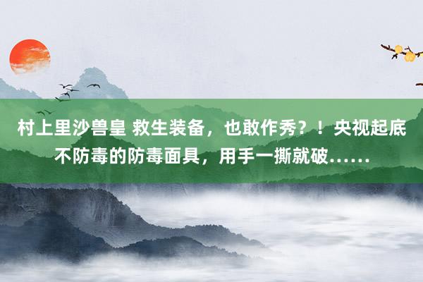 村上里沙兽皇 救生装备，也敢作秀？！央视起底不防毒的防毒面具，用手一撕就破……