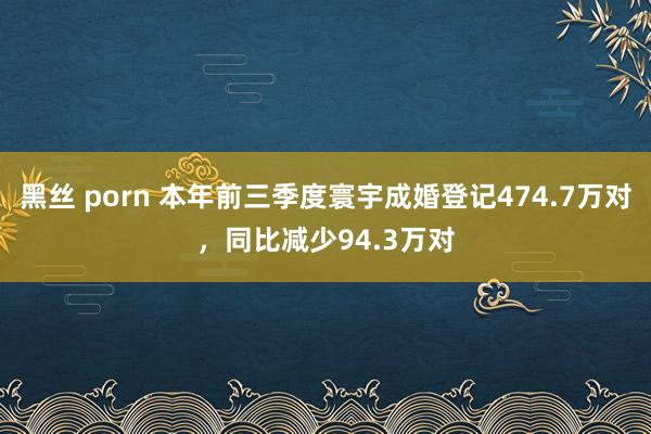 黑丝 porn 本年前三季度寰宇成婚登记474.7万对，同比减少94.3万对