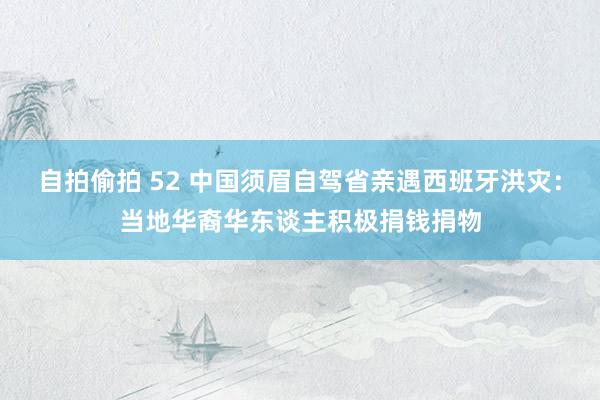 自拍偷拍 52 中国须眉自驾省亲遇西班牙洪灾：当地华裔华东谈主积极捐钱捐物