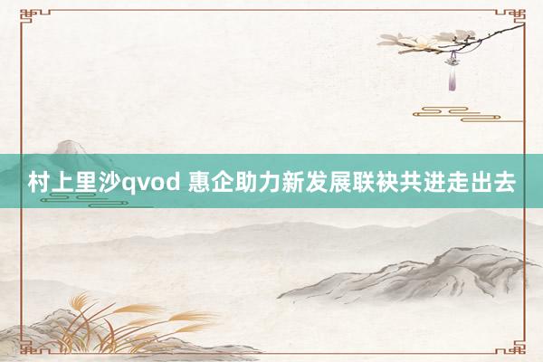 村上里沙qvod 惠企助力新发展联袂共进走出去