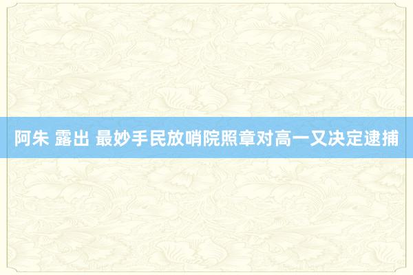 阿朱 露出 最妙手民放哨院照章对高一又决定逮捕