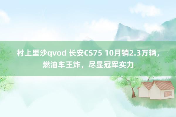 村上里沙qvod 长安CS75 10月销2.3万辆，燃油车王炸，尽显冠军实力