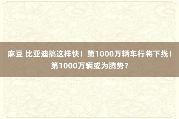 麻豆 比亚迪搞这样快！第1000万辆车行将下线！第1000万辆或为腾势？