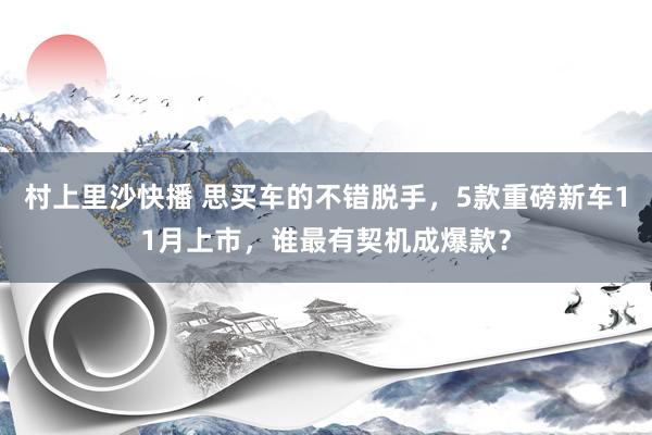 村上里沙快播 思买车的不错脱手，5款重磅新车11月上市，谁最有契机成爆款？