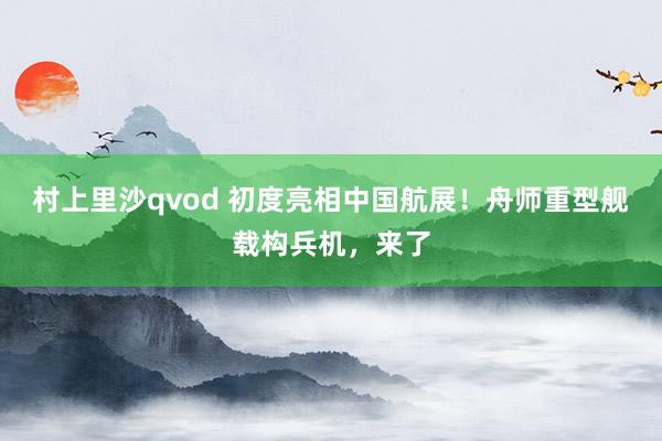 村上里沙qvod 初度亮相中国航展！舟师重型舰载构兵机，来了