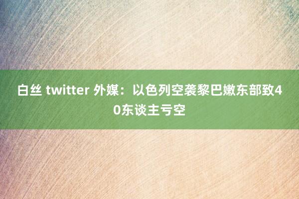 白丝 twitter 外媒：以色列空袭黎巴嫩东部致40东谈主亏空