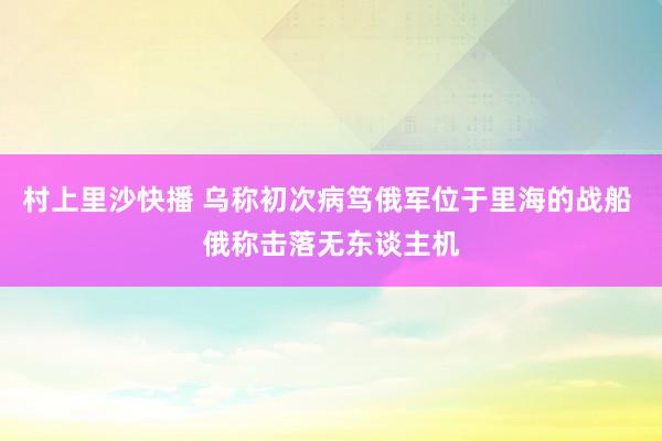 村上里沙快播 乌称初次病笃俄军位于里海的战船 俄称击落无东谈主机