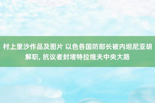 村上里沙作品及图片 以色各国防部长被内坦尼亚胡解职， 抗议者封堵特拉维夫中央大路