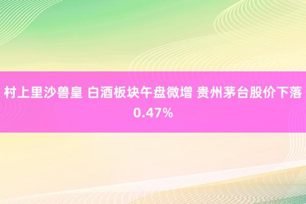 村上里沙兽皇 白酒板块午盘微增 贵州茅台股价下落0.47%