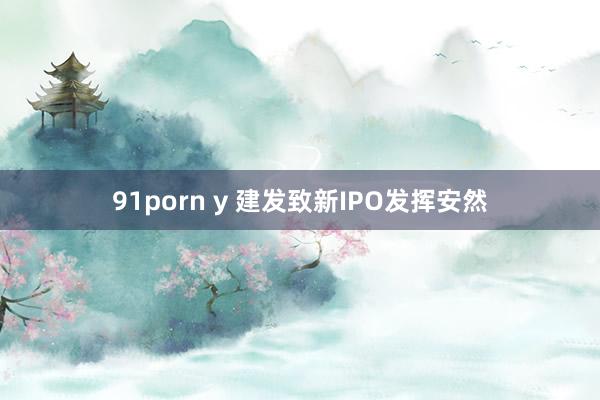 91porn y 建发致新IPO发挥安然