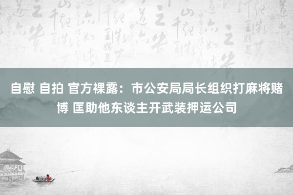 自慰 自拍 官方裸露：市公安局局长组织打麻将赌博 匡助他东谈主开武装押运公司