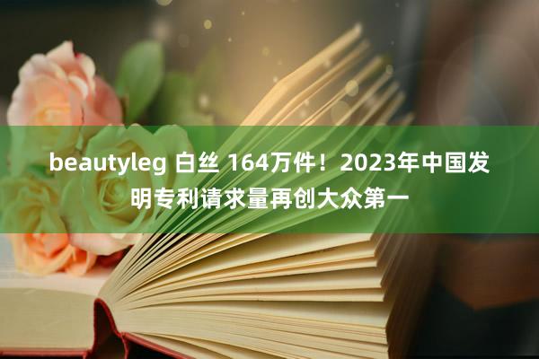 beautyleg 白丝 164万件！2023年中国发明专利请求量再创大众第一