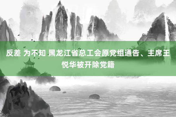 反差 为不知 黑龙江省总工会原党组通告、主席王悦华被开除党籍