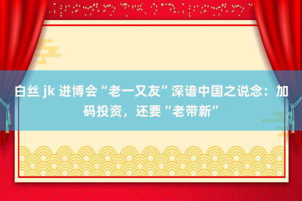 白丝 jk 进博会“老一又友”深谙中国之说念：加码投资，还要“老带新”