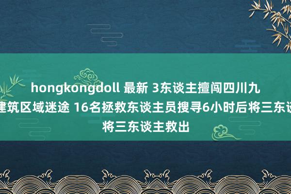 hongkongdoll 最新 3东谈主擅闯四川九顶山未建筑区域迷途 16名拯救东谈主员搜寻6小时后将三东谈主救出