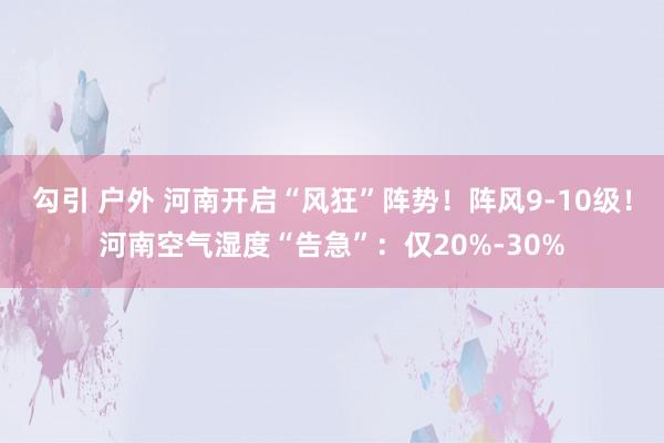 勾引 户外 河南开启“风狂”阵势！阵风9-10级！河南空气湿度“告急”：仅20%-30%