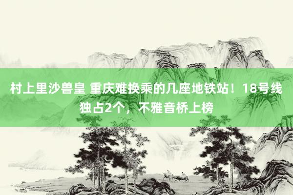 村上里沙兽皇 重庆难换乘的几座地铁站！18号线独占2个，不雅音桥上榜