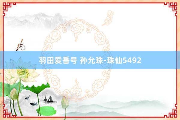 羽田爱番号 孙允珠-珠仙5492