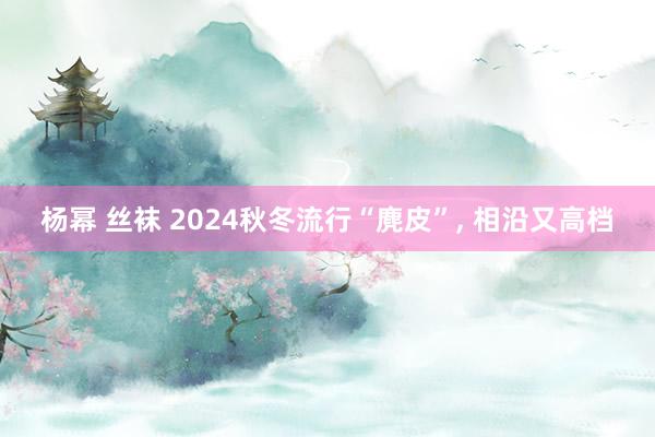 杨幂 丝袜 2024秋冬流行“麂皮”， 相沿又高档