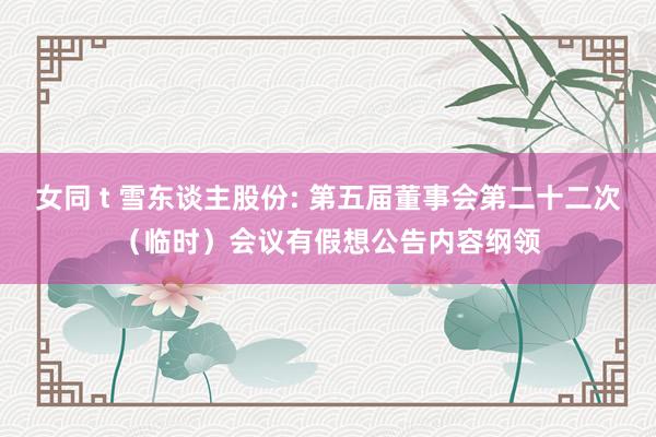 女同 t 雪东谈主股份: 第五届董事会第二十二次（临时）会议有假想公告内容纲领