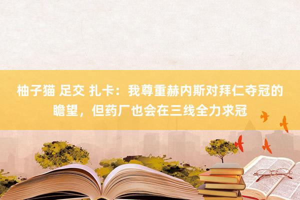 柚子猫 足交 扎卡：我尊重赫内斯对拜仁夺冠的瞻望，但药厂也会在三线全力求冠