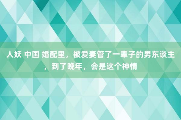 人妖 中国 婚配里，被爱妻管了一辈子的男东谈主，到了晚年，会是这个神情