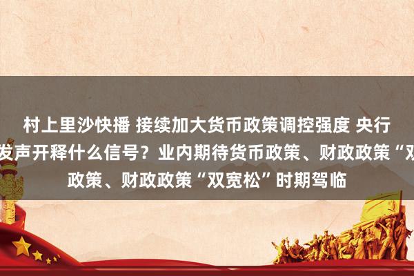 村上里沙快播 接续加大货币政策调控强度 央行行长潘功胜最新发声开释什么信号？业内期待货币政策、财政政策“双宽松”时期驾临