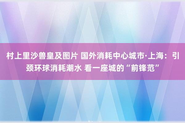 村上里沙兽皇及图片 国外消耗中心城市·上海：引颈环球消耗潮水 看一座城的“前锋范”