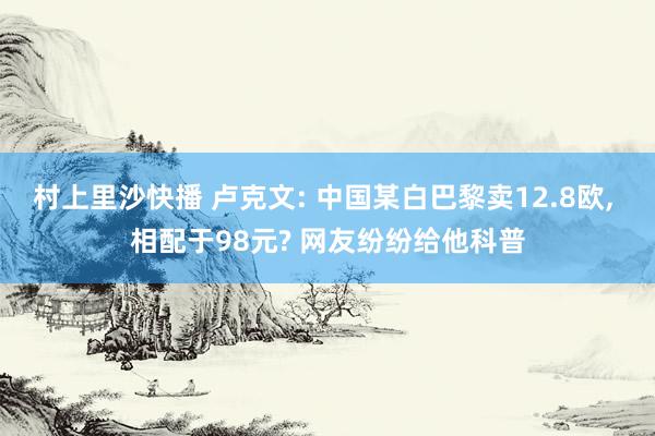 村上里沙快播 卢克文: 中国某白巴黎卖12.8欧， 相配于98元? 网友纷纷给他科普